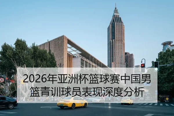 2026年亚洲杯篮球赛中国男篮青训球员表现深度分析