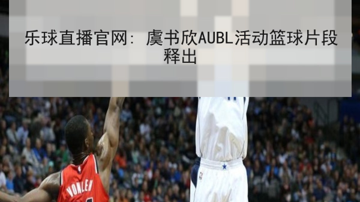 乐球直播官网: 虞书欣AUBL活动篮球片段释出 乐球直播官网: 虞书欣AUBL活动篮球片段释出