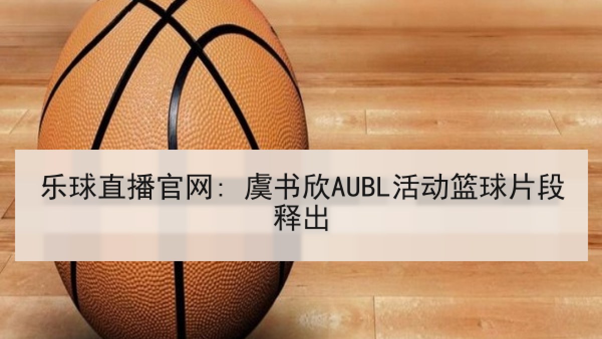乐球直播官网: 虞书欣AUBL活动篮球片段释出 乐球直播官网: 虞书欣AUBL活动篮球片段释出