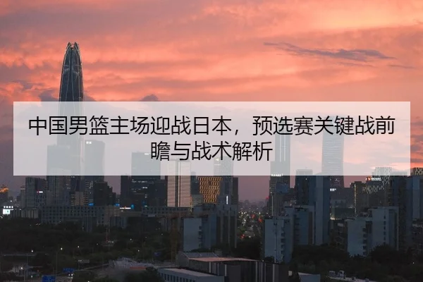 中国男篮主场迎战日本，预选赛关键战前瞻与战术解析
