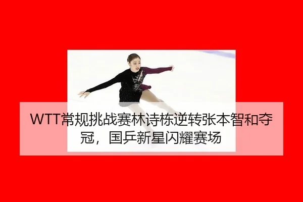 WTT常规挑战赛林诗栋逆转张本智和夺冠，国乒新星闪耀赛场